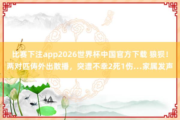 比赛下注app2026世界杯中国官方下载 狼狈！两对匹俦外出散播，突遭不幸2死1伤…家属发声