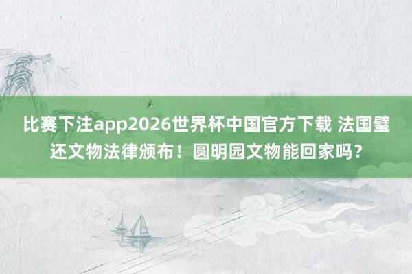比赛下注app2026世界杯中国官方下载 法国璧还文物法律颁布！圆明园文物能回家吗？