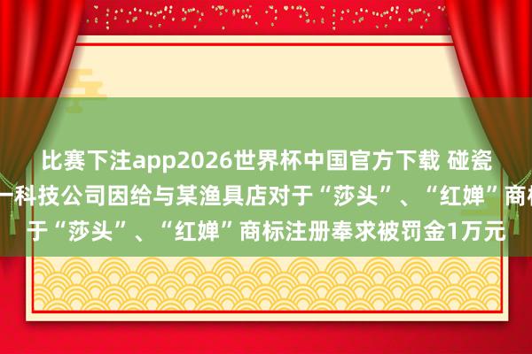 比赛下注app2026世界杯中国官方下载 碰瓷全红婵、孙颖莎,杭州一科技公司因给与某渔具店对于“莎头”、“红婵”商标注册奉求被罚金1万元