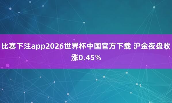 比赛下注app2026世界杯中国官方下载 沪金夜盘收涨0.45%