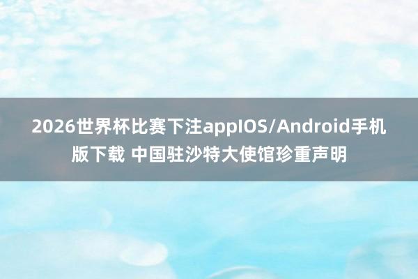2026世界杯比赛下注appIOS/Android手机版下载 中国驻沙特大使馆珍重声明