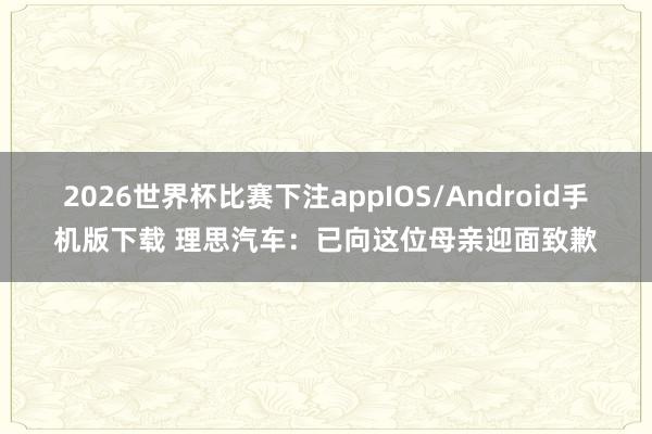 2026世界杯比赛下注appIOS/Android手机版下载 理思汽车:已向这位母亲迎面致歉