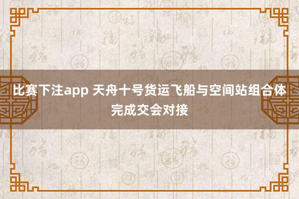 比赛下注app 天舟十号货运飞船与空间站组合体完成交会对接