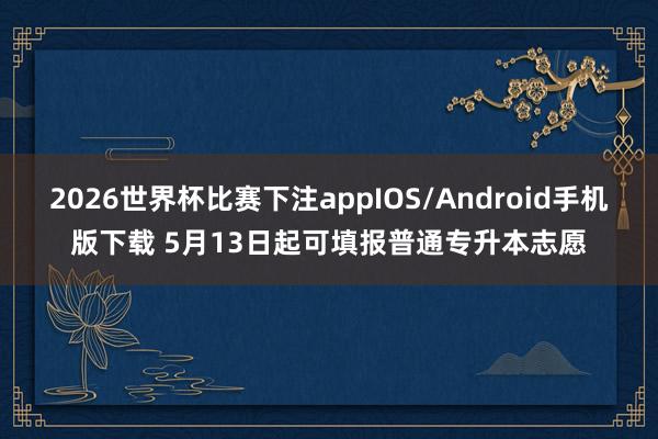 2026世界杯比赛下注appIOS/Android手机版下载 5月13日起可填报普通专升本志愿