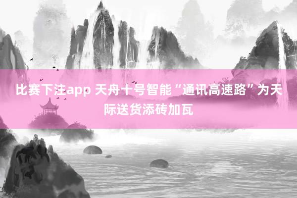 比赛下注app 天舟十号智能“通讯高速路”为天际送货添砖加瓦