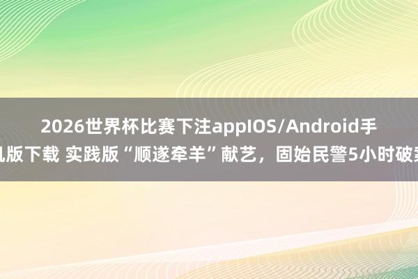 2026世界杯比赛下注appIOS/Android手机版下载 实践版“顺遂牵羊”献艺，固始民警5小时破案
