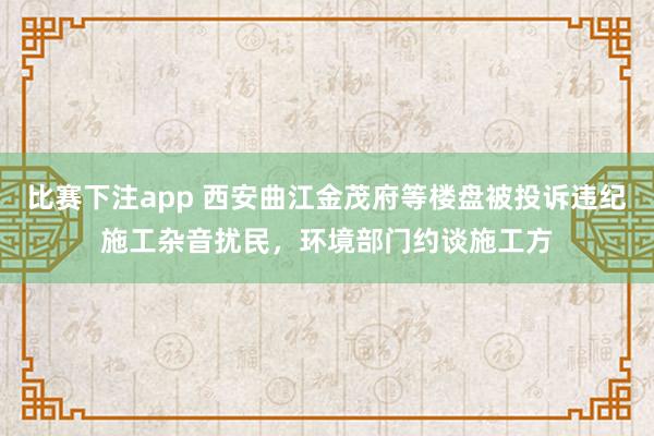 比赛下注app 西安曲江金茂府等楼盘被投诉违纪施工杂音扰民，环境部门约谈施工方