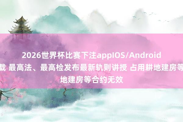2026世界杯比赛下注appIOS/Android手机版下载 最高法、最高检发布最新轨则讲授 占用耕地建房等合约无效