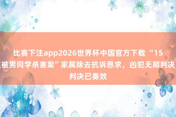 比赛下注app2026世界杯中国官方下载 “15岁女生被男同学杀害案”家属除去抗诉恳求，凶犯无期判决已奏效