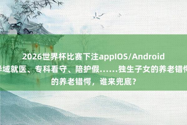 2026世界杯比赛下注appIOS/Android手机版下载 异域就医、专科看守、陪护假……独生子女的养老错愕，谁来兜底？