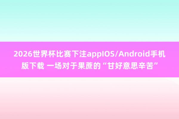 2026世界杯比赛下注appIOS/Android手机版下载 一场对于果蔗的“甘好意思辛苦”