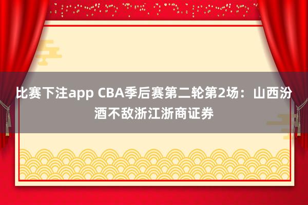 比赛下注app CBA季后赛第二轮第2场：山西汾酒不敌浙江浙商证券
