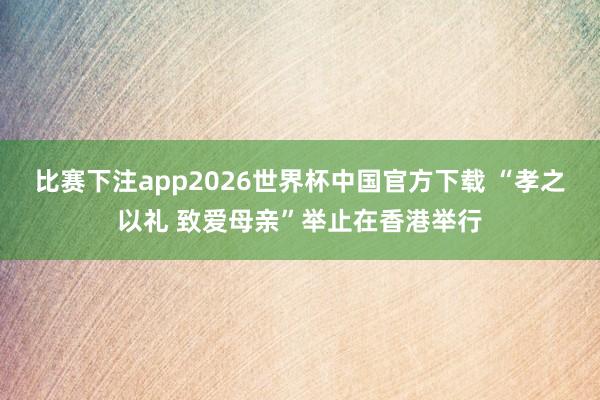 比赛下注app2026世界杯中国官方下载 “孝之以礼 致爱母亲”举止在香港举行