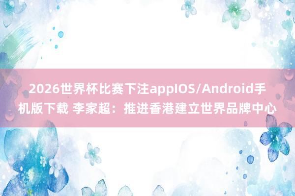 2026世界杯比赛下注appIOS/Android手机版下载 李家超：推进香港建立世界品牌中心