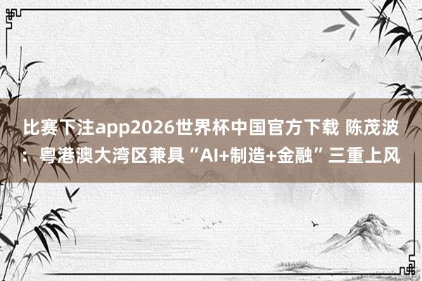 比赛下注app2026世界杯中国官方下载 陈茂波：粤港澳大湾区兼具“AI+制造+金融”三重上风