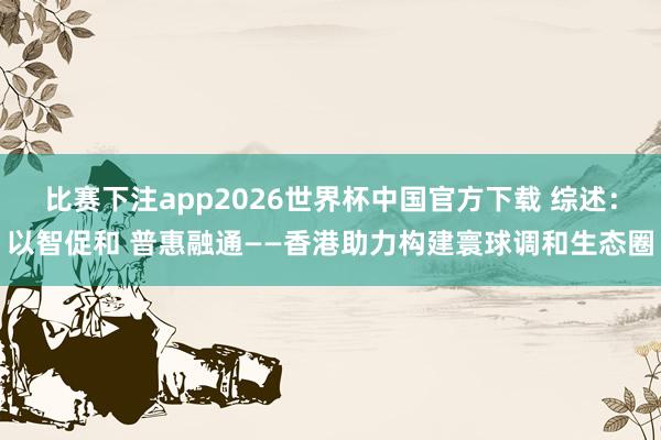 比赛下注app2026世界杯中国官方下载 综述：以智促和 普惠融通——香港助力构建寰球调和生态圈