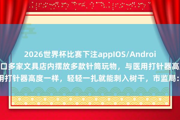 2026世界杯比赛下注appIOS/Android手机版下载 山东一小学门口多家文具店内摆放多款针筒玩物，与医用打针器高度一样，轻轻一扎就能刺入树干，市监局：以劝导下架为主