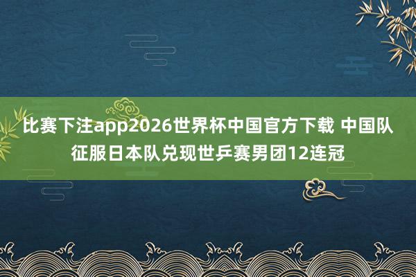 比赛下注app2026世界杯中国官方下载 中国队征服日本队兑现世乒赛男团12连冠