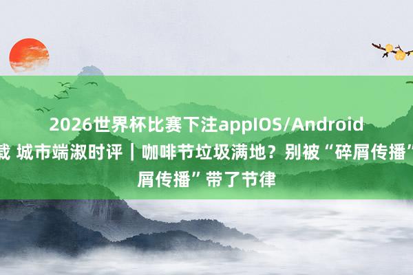 2026世界杯比赛下注appIOS/Android手机版下载 城市端淑时评｜咖啡节垃圾满地？别被“碎屑传播”带了节律