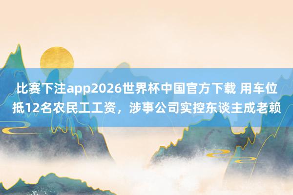 比赛下注app2026世界杯中国官方下载 用车位抵12名农民工工资，涉事公司实控东谈主成老赖