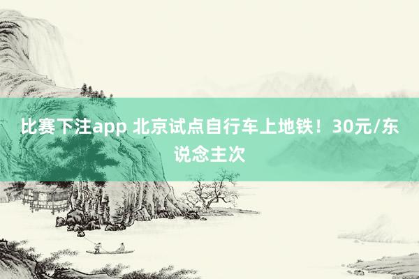 比赛下注app 北京试点自行车上地铁！30元/东说念主次
