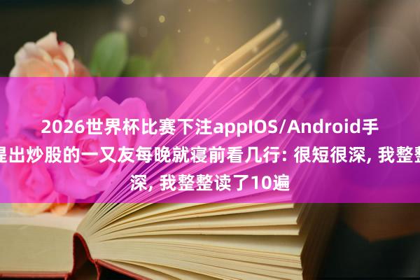 2026世界杯比赛下注appIOS/Android手机版下载 提出炒股的一又友每晚就寝前看几行: 很短很深， 我整整读了10遍