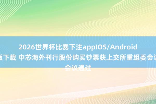 2026世界杯比赛下注appIOS/Android手机版下载 中芯海外刊行股份购买钞票获上交所重组委会议通过