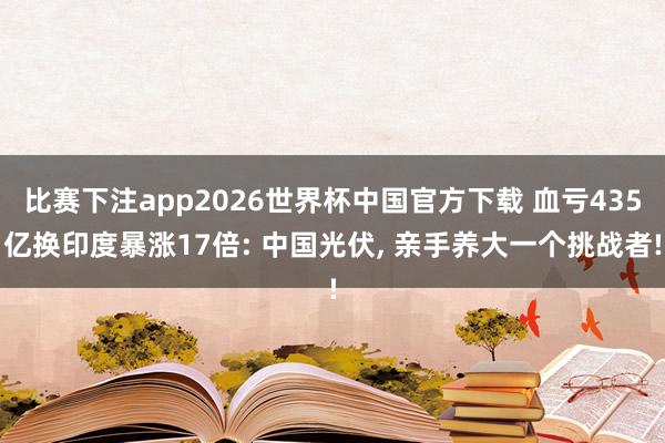 比赛下注app2026世界杯中国官方下载 血亏435亿换印度暴涨17倍: 中国光伏， 亲手养大一个挑战者!