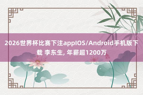 2026世界杯比赛下注appIOS/Android手机版下载 李东生， 年薪超1200万