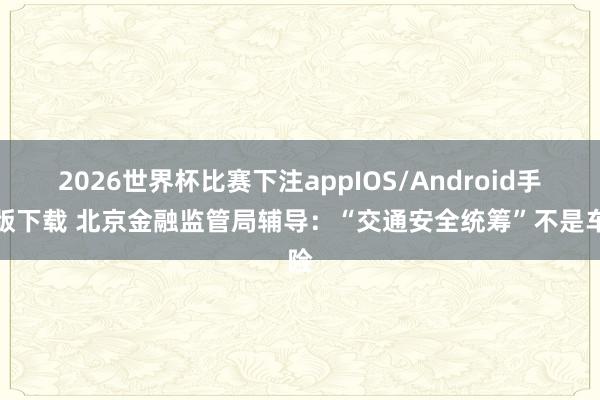 2026世界杯比赛下注appIOS/Android手机版下载 北京金融监管局辅导：“交通安全统筹”不是车险