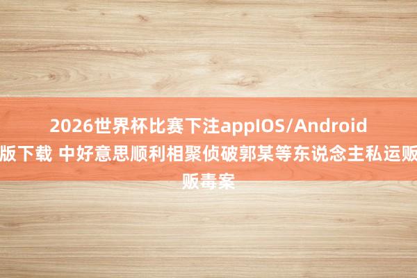 2026世界杯比赛下注appIOS/Android手机版下载 中好意思顺利相聚侦破郭某等东说念主私运贩毒案