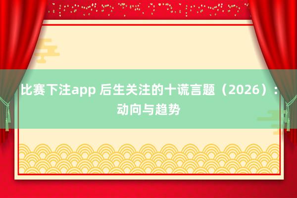 比赛下注app 后生关注的十谎言题（2026）：动向与趋势