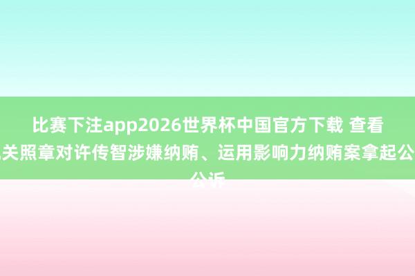 比赛下注app2026世界杯中国官方下载 查看机关照章对许传智涉嫌纳贿、运用影响力纳贿案拿起公诉