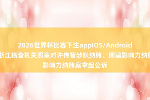 2026世界杯比赛下注appIOS/Android手机版下载 浙江稽查机关照章对许传智涉嫌纳贿、期骗影响力纳贿案拿起公诉
