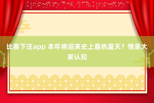 比赛下注app 本年将迎来史上最热夏天？情景大家认知