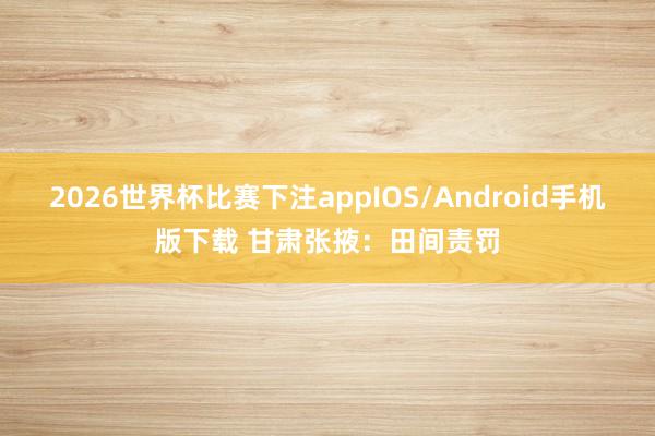 2026世界杯比赛下注appIOS/Android手机版下载 甘肃张掖：田间责罚