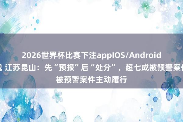 2026世界杯比赛下注appIOS/Android手机版下载 江苏昆山：先“预报”后“处分”，超七成被预警案件主动履行