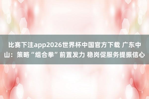 比赛下注app2026世界杯中国官方下载 广东中山：策略“组合拳”前置发力 稳岗促服务提振信心