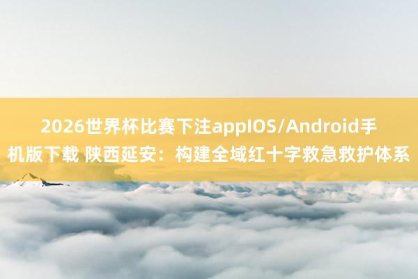 2026世界杯比赛下注appIOS/Android手机版下载 陕西延安：构建全域红十字救急救护体系