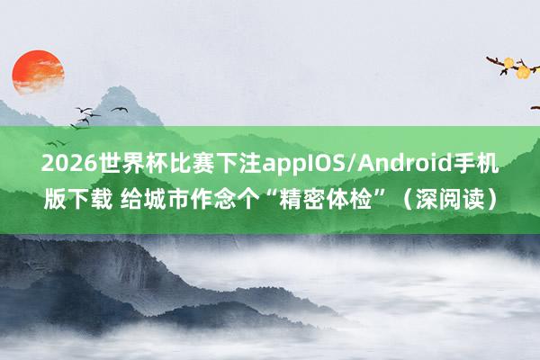 2026世界杯比赛下注appIOS/Android手机版下载 给城市作念个“精密体检”（深阅读）