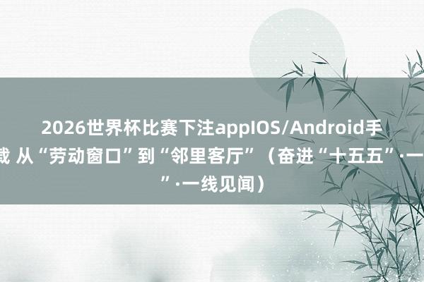 2026世界杯比赛下注appIOS/Android手机版下载 从“劳动窗口”到“邻里客厅”（奋进“十五五”·一线见闻）