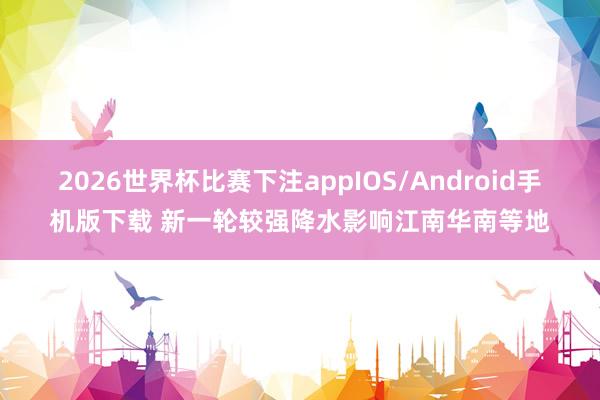 2026世界杯比赛下注appIOS/Android手机版下载 新一轮较强降水影响江南华南等地