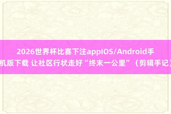 2026世界杯比赛下注appIOS/Android手机版下载 让社区行状走好“终末一公里”（剪辑手记）