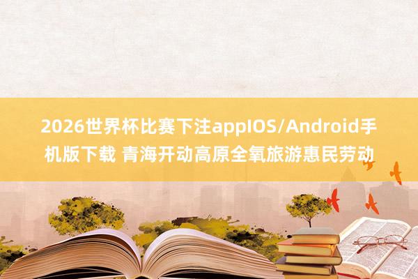 2026世界杯比赛下注appIOS/Android手机版下载 青海开动高原全氧旅游惠民劳动