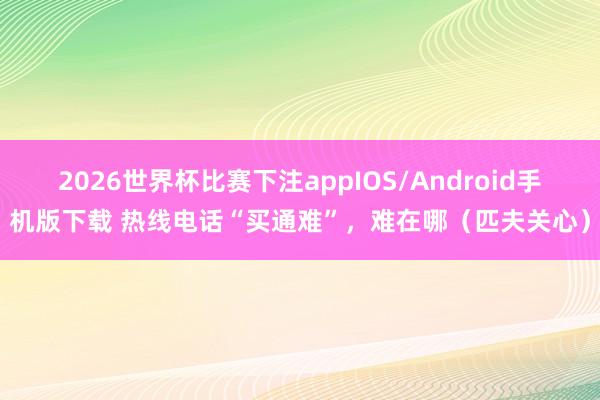 2026世界杯比赛下注appIOS/Android手机版下载 热线电话“买通难”，难在哪（匹夫关心）