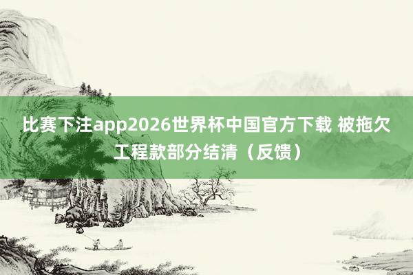 比赛下注app2026世界杯中国官方下载 被拖欠工程款部分结清（反馈）