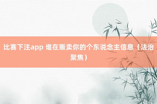 比赛下注app 谁在贩卖你的个东说念主信息（法治聚焦）