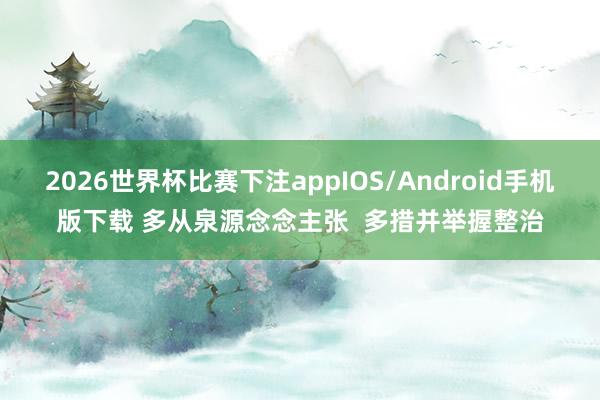 2026世界杯比赛下注appIOS/Android手机版下载 多从泉源念念主张  多措并举握整治