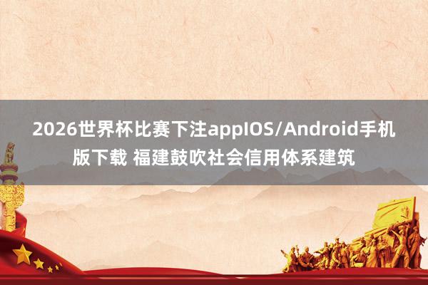 2026世界杯比赛下注appIOS/Android手机版下载 福建鼓吹社会信用体系建筑