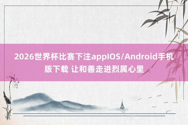 2026世界杯比赛下注appIOS/Android手机版下载 让和善走进烈属心里
